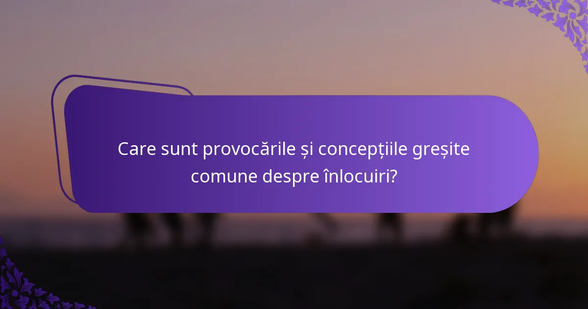 Care sunt provocările și concepțiile greșite comune despre înlocuiri?